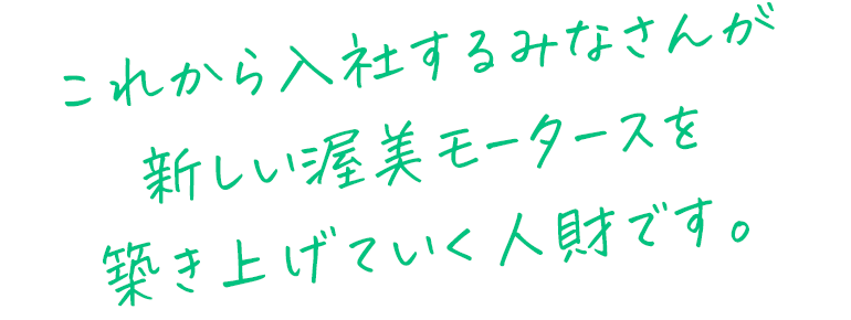 これから入社するみなさんが新しい渥美モータースを築き上げていく人財です。
